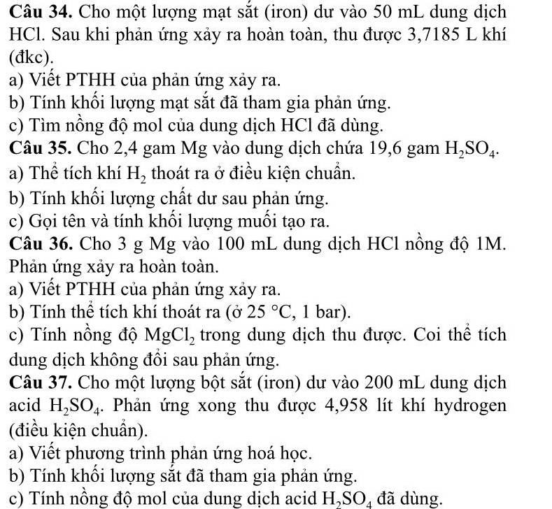 Cho một lượng mạt sắt (iron) dư vào 50 mL dung dịch 
HCl. Sau khi phản ứng xảy ra hoàn toàn, thu được 3,7185 L khí 
(đkc). 
a) Viết PTHH của phản ứng xảy ra. 
b) Tính khối lượng mạt sắt đã tham gia phản ứng. 
c) Tìm nồng độ mol của dung dịch HCl đã dùng. 
Câu 35. Cho 2,4 gam Mg vào dung dịch chứa 19,6 gam H_2SO_4. 
a) Thể tích khí H_2 thoát ra ở điều kiện chuẩn. 
b) Tính khối lượng chất dư sau phản ứng. 
c) Gọi tên và tính khổi lượng muồi tạo ra. 
Câu 36. Cho 3 g Mg vào 100 mL dung dịch HCl nồng độ 1M. 
Phản ứng xảy ra hoàn toàn. 
a) Viết PTHH của phản ứng xảy ra. 
b) Tính thể tích khí thoát ra (ở 25°C , 1 bar). 
c) Tính nồng độ MgCl_2 trong dung dịch thu được. Coi thể tích 
dung dịch không đồi sau phản ứng. 
Câu 37. Cho một lượng bột sắt (iron) dư vào 200 mL dung dịch 
acid H_2SO_4. Phản ứng xong thu được 4,958 lít khí hydrogen 
(điều kiện chuẩn). 
a) Viết phương trình phản ứng hoá học. 
b) Tính khối lượng sắt đã tham gia phản ứng. 
c) Tính nồng độ mol của dung dịch acid H_2SO_4 đã dùng.