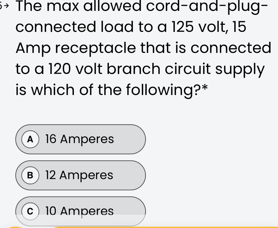 The max allowed cord-and-plug-
connected load to a 125 volt, 15
Amp receptacle that is connected
to a 120 volt branch circuit supply
is which of the following?*
A 16 Amperes
B 12 Amperes
c) 10 Amperes