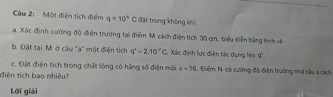 Một điện tích điểm q=10^(-6)C đặt trong không khí: 
a. Xác định cường độ điện trường tại điểm M cách điện tích 30 cm, biểu diễn bằng hình vẽ 
b. Đặt tại M ở câu "a" một điện tích q'=2.10^(-7)C. Xác định lực điện tác dụng lên q'. 
c. Đặt điện tích trong chất lỏng có hằng số điện môi varepsilon =16. Điểm N có cường độ điện trường như câu a cách 
điện tích bao nhiêu? 
Lời giải