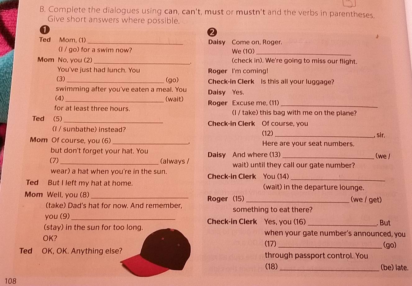 Complete the dialogues using can, can't, must or mustn't and the verbs in parentheses. 
Give short answers where possible. 
0 
2 
Ted Mom, (1) _Daisy Come on, Roger. 
(I / go) for a swim now? We (10)_ 
Mom No, you (2) _(check in). We're going to miss our flight. 
You've just had lunch. You Roger I'm coming! 
(3) _(go) Check-in Clerk is this all your luggage? 
swimming after you've eaten a meal. You Daisy Yes. 
(4) _(wait) Roger Excuse me, (11)_ 
for at least three hours. 
(I / take) this bag with me on the plane? 
Ted (5)_ 
Check-in Clerk Of course, you 
(I / sunbathe) instead? _, sir. 
(12) 
Mom Of course, you (6) _Here are your seat numbers. 
but don't forget your hat. You _(we / 
Daisy And where (13) 
(7) _(always / wait) until they call our gate number? 
wear) a hat when you're in the sun. 
Check-in Clerk You (14)_ 
Ted But I left my hat at home. (wait) in the departure lounge. 
Mom Well, you (8)_ _(we / get) 
Roger (15) 
(take) Dad's hat for now. And remember, 
something to eat there? 
you (9)_ 
Check-in Clerk Yes, you (16) _. But 
(stay) in the sun for too long. 
OK? 
when your gate number's announced, you 
(17) _(go) 
Ted OK, OK. Anything else? 
through passport control. You 
(18) _(be) late.
108