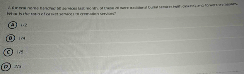 A funeral home handled 60 services last month, of these 20 were traditional burial services (with caskets), and 40 were cremations.
What is the ratio of casket services to cremation services?
A 1/2
B 1/4
C 1/5
D 2/3