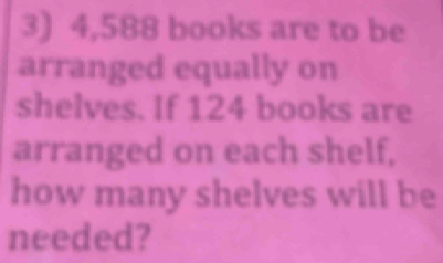 4,588 books are to be 
arranged equally on 
shelves. If 124 books are 
arranged on each shelf, 
how many shelves will be 
needed?