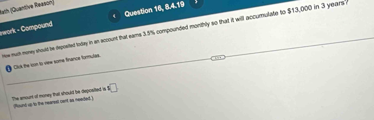 Bath (Quantive Reason) 
ework - Compound Question 16, 8.4.19 
How much money should be deposited today in an account that earns 3.5% compounded monthly so that it will accumulate to $13,000 in 3 years? 
Click the icon to view some finance formulas. 
The amount of money that should be deposited is $□. 
(Round up to the nearest cent as needed.)