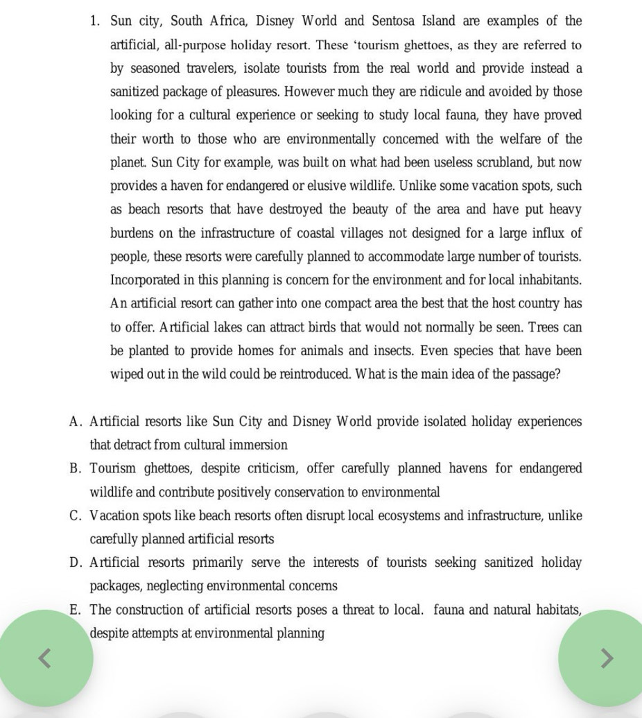 Sun city, South Africa, Disney World and Sentosa Island are examples of the
artificial, all-purpose holiday resort. These ‘tourism ghettoes, as they are referred to
by seasoned travelers, isolate tourists from the real world and provide instead a
sanitized package of pleasures. However much they are ridicule and avoided by those
looking for a cultural experience or seeking to study local fauna, they have proved
their worth to those who are environmentally concerned with the welfare of the
planet. Sun City for example, was built on what had been useless scrubland, but now
provides a haven for endangered or elusive wildlife. Unlike some vacation spots, such
as beach resorts that have destroyed the beauty of the area and have put heavy
burdens on the infrastructure of coastal villages not designed for a large influx of
people, these resorts were carefully planned to accommodate large number of tourists.
Incorporated in this planning is concern for the environment and for local inhabitants.
An artificial resort can gather into one compact area the best that the host country has
to offer. Artificial lakes can attract birds that would not normally be seen. Trees can
be planted to provide homes for animals and insects. Even species that have been
wiped out in the wild could be reintroduced. What is the main idea of the passage?
A. Artificial resorts like Sun City and Disney World provide isolated holiday experiences
that detract from cultural immersion
B. Tourism ghettoes, despite criticism, offer carefully planned havens for endangered
wildlife and contribute positively conservation to environmental
C. Vacation spots like beach resorts often disrupt local ecosystems and infrastructure, unlike
carefully planned artificial resorts
D. Artificial resorts primarily serve the interests of tourists seeking sanitized holiday
packages, neglecting environmental concerns
E. The construction of artificial resorts poses a threat to local. fauna and natural habitats,
despite attempts at environmental planning
