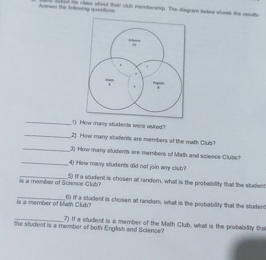 Answer the following questions. 
send asked his class about their club membership. The diagram below shows the results. 
_1) How many students were asked? 
_2) How many students are members of the math Club? 
_3) How many students are members of Math and science Clubs? 
_4) How many students did not join any club? 
_5) If a student is chosen at random, what is the probability that the student 
is a member of Science Club? 
_6) If a student is chosen at random, what is the probability that the student 
is a member of Math Club? 
_7) If a student is a member of the Math Club, what is the probability that 
the student is a member of both English and Science?