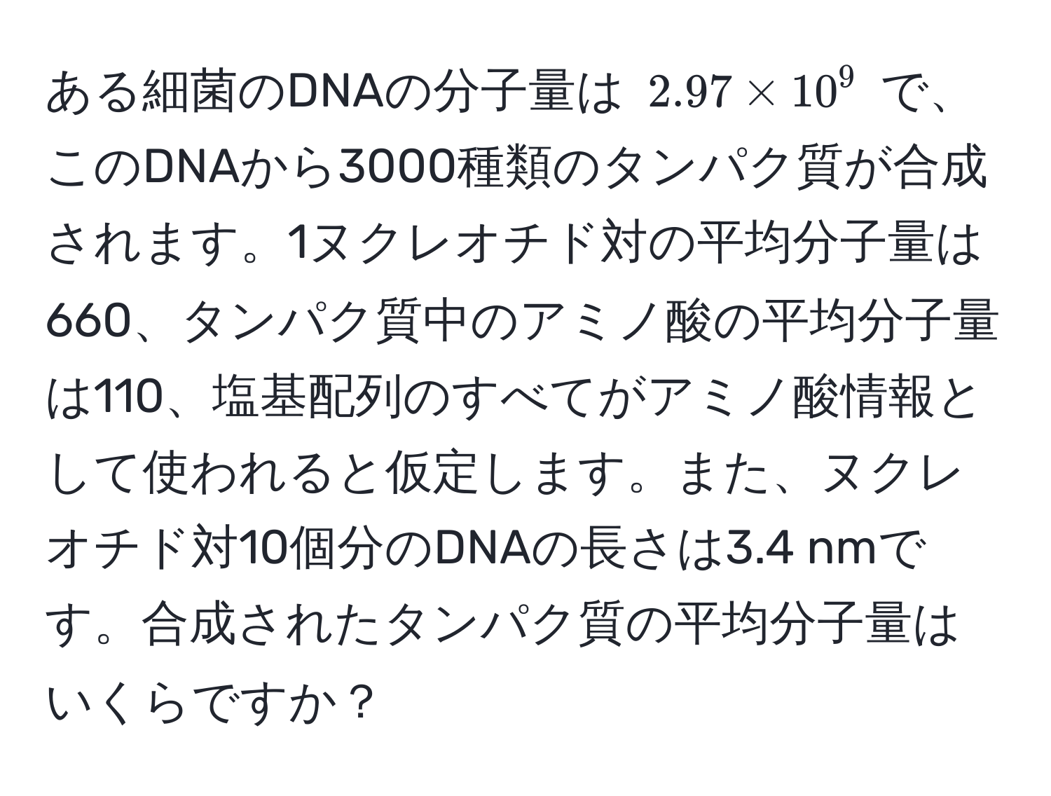 ある細菌のDNAの分子量は $2.97 * 10^9$ で、このDNAから3000種類のタンパク質が合成されます。1ヌクレオチド対の平均分子量は660、タンパク質中のアミノ酸の平均分子量は110、塩基配列のすべてがアミノ酸情報として使われると仮定します。また、ヌクレオチド対10個分のDNAの長さは3.4 nmです。合成されたタンパク質の平均分子量はいくらですか？