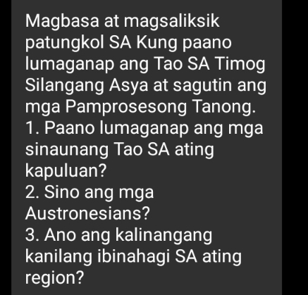 Magbasa at magsaliksik 
patungkol SA Kung paano 
lumaganap ang Tao SA Timog 
Silangang Asya at sagutin ang 
mga Pamprosesong Tanong. 
1. Paano lumaganap ang mga 
sinaunang Tao SA ating 
kapuluan? 
2. Sino ang mga 
Austronesians? 
3. Ano ang kalinangang 
kanilang ibinahagi SA ating 
region?