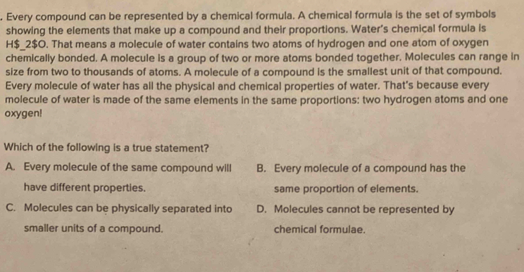 Every compound can be represented by a chemical formula. A chemical formula is the set of symbols
showing the elements that make up a compound and their proportions. Water's chemical formula is
H$_ 2$O. That means a molecule of water contains two atoms of hydrogen and one atom of oxygen
chemically bonded. A molecule is a group of two or more atoms bonded together. Molecules can range in
size from two to thousands of atoms. A molecule of a compound is the smallest unit of that compound.
Every molecule of water has all the physical and chemical properties of water. That's because every
molecule of water is made of the same elements in the same proportions: two hydrogen atoms and one
oxygen!
Which of the following is a true statement?
A. Every molecule of the same compound will B. Every molecule of a compound has the
have different properties. same proportion of elements.
C. Molecules can be physically separated into D. Molecules cannot be represented by
smaller units of a compound. chemical formulae.