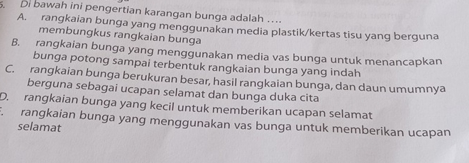 Di bawah ini pengertian karangan bunga adalah …
A. rangkaian bunga yang menggunakan media plastik/kertas tisu yang berguna
membungkus rangkaian bunga
B. rangkaian bunga yang menggunakan media vas bunga untuk menancapkan
bunga potong sampai terbentuk rangkaian bunga yang indah
C. rangkaian bunga berukuran besar, hasil rangkaian bunga, dan daun umumnya
berguna sebagai ucapan selamat dan bunga duka cita
D. rangkaian bunga yang kecil untuk memberikan ucapan selamat. rangkaian bunga yang menggunakan vas bunga untuk memberikan ucapan
selamat