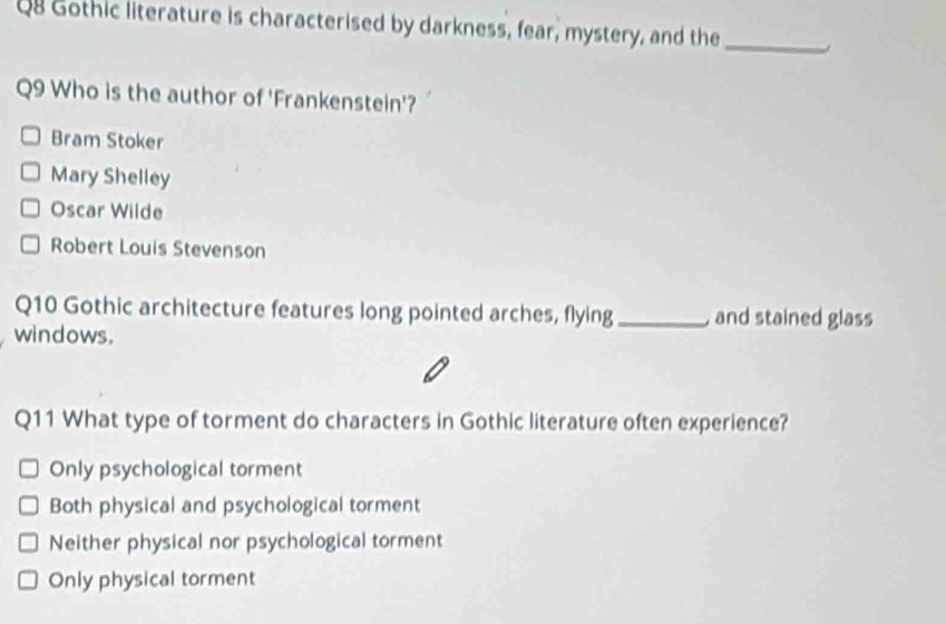 Gothic literature is characterised by darkness, fear, mystery, and the_
Q9 Who is the author of 'Frankenstein'?
Bram Stoker
Mary Shelley
Oscar Wilde
Robert Louis Stevenson
Q10 Gothic architecture features long pointed arches, flying_ and stained glass
windows.
Q11 What type of torment do characters in Gothic literature often experience?
Only psychological torment
Both physical and psychological torment
Neither physical nor psychological torment
Only physical torment