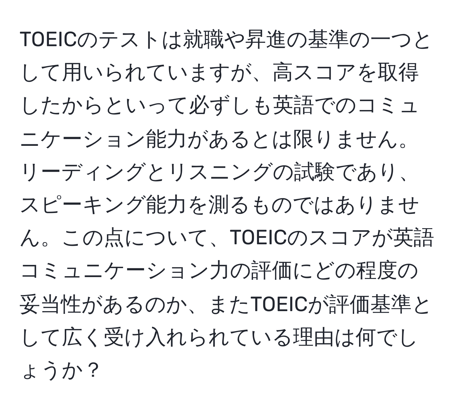 TOEICのテストは就職や昇進の基準の一つとして用いられていますが、高スコアを取得したからといって必ずしも英語でのコミュニケーション能力があるとは限りません。リーディングとリスニングの試験であり、スピーキング能力を測るものではありません。この点について、TOEICのスコアが英語コミュニケーション力の評価にどの程度の妥当性があるのか、またTOEICが評価基準として広く受け入れられている理由は何でしょうか？