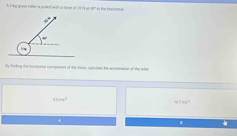 A 5 kg grass roller is pulled with a force of 70 N at 40° to the horizontal.
By finding the horizontal component of the force, calculate the acceleration of the roller.
9.0ms^(-2)
10.7ms^(-2)
B