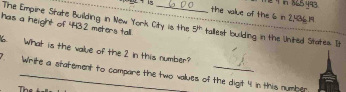 1 4 in 865.493
the value of the 6 in 2,436.19. 
has a height of 443.2 meters tall. 
The Empire State Building in New York City is the 5^(th) tallest building in the United States. It 
6. What is the value of the 2 in this number? 
7. Write a statement to compare the two values of the digit 4 in this number 
The