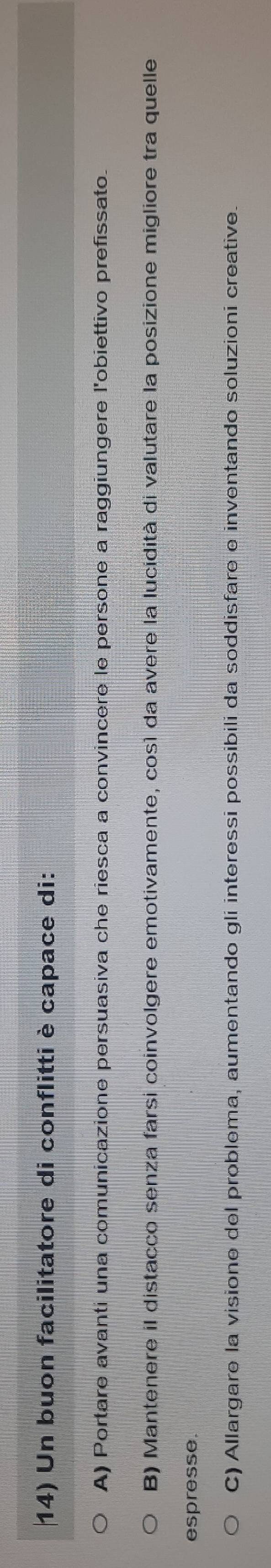 Un buon facilitatore di conflitti è capace di:
A) Portare avanti una comunicazione persuasiva che riesca a convincere le persone a raggiungere l'obiettivo prefissato.
B) Mantenere il distacco senza farsi coinvolgere emotivamente, così da avere la lucidità di valutare la posizione migliore tra quelle
espresse.
C) Allargare la visione del problema, aumentando gli interessi possibili da soddisfare e inventando soluzioni creative.