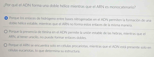 ¿Por qué el ADN forma una doble hélice mientras que el ARN es monocatenario?
Porque los enlaces de hidrógeno entre bases nitrogenadas en el ADN permiten la formación de una
doble hélice estable, mientras que el ARN no forma estos enlaces de la misma manera.
Porque la presencia de timina en el ADN permite la unión estable de las hebras, mientras que el
ARN, al tener uracilo, no puede formar enlaces dobles.
Porque el ARN se encuentra solo en células procariotas, mientras que el ADN está presente solo en
células eucariotas, lo que determina su estructura,