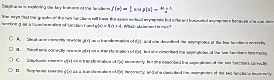 Stephanie is exploring the key features of the functions f(x)= 5/x  and g(x)= (4x+5)/x . 
She says that the graphs of the two functions will have the same vertical asymptote but different horizontal asymptotes because she can defir
function g as a transformation of function / and g(x)=f(x)+4 Which statement is true?
A. Stephanie correctly rewrote g(x) as a transformation of f(x) , and she described the asymptotes of the two functions correctly.
B. Stephanie correctly rewrote g(x) as a transformation of f(x) , but she described the asymptotes of the two functions incorrectly.
C. Stephanie rewrote g(x) as a transformation of f(x) incorrectly, but she described the asymptotes of the two functions correctly.
D. Stephanie rewrote g(x) as a transformation of f(x) incorrectly, and she described the asymptotes of the two functions incorrectly.