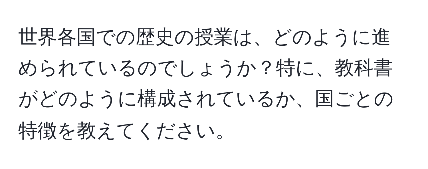 世界各国での歴史の授業は、どのように進められているのでしょうか？特に、教科書がどのように構成されているか、国ごとの特徴を教えてください。