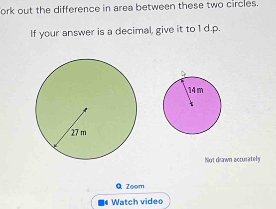 Tork out the difference in area between these two circles. 
If your answer is a decimal, give it to 1 d.p. 
Not drawn accurately 
Q Zoom 
Watch video