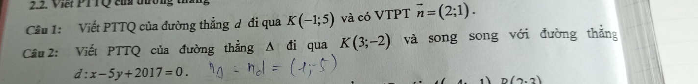 Viết PT TQ của đường tháng 
Câu 1: Viết PTTQ của đường thẳng đ đi qua K(-1;5) và có VTPT vector n=(2;1). 
Cầu 2: Viết PTTQ của đường thẳng Δ đi qua K(3;-2) và song song với đường thắng
d:x-5y+2017=0.
D(2· 3)