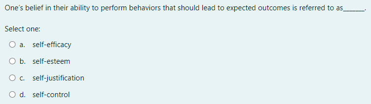 One’s belief in their ability to perform behaviors that should lead to expected outcomes is referred to as_ 1
Select one:
a. self-efficacy
b. self-esteem
c. self-justification
d. self-control