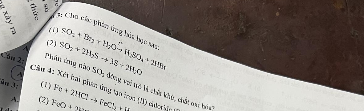 3: Cho các phản ứng hóa học sau 
(1) 
(2) SO_2+Br_2+H_2Oxrightarrow t°H_2SO_4+2HBr
Phản ứng nào SO_2
A 
A SO_2+2H_2Sto 3S+2H_2O đóng vai trò là chất khử, chất oxi hóa? 
Câu 2: Câu 4: Xét hai phản ứng tạo iron (II) chlorid 
âu 3: (1) 
A. (2) FeO+2H Fe+2HClto FeCl_2+H