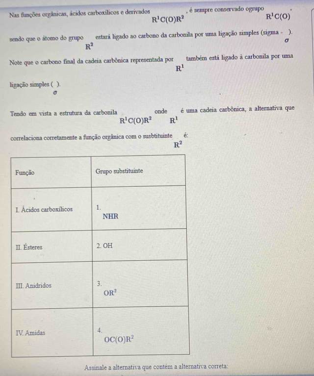 Nas funções orgânicas, ácidos carboxílicos e derivados , é sempre conservado ogrupo
R^1C(O)R^2
R^1C(O)
sendo que o átomo do grupo estará ligado ao carbono da carbonila por uma ligação simples (sigma - ).
σ
R^2
Note que o carbono final da cadeia carbônica representada por também está ligado à carbonila por uma
R^1
ligação simples ( ).
σ
Tendo em vista a estrutura da carbonila onde é uma cadeia carbônica, a alternativa que
R^1C(O)R^2 R^1
correlaciona corretamente a função orgânica com o susbtituinte é:
R^2
Assinale a alternativa que contém a alternativa correta: