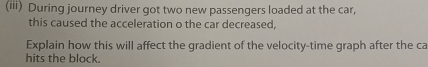 (iii) During journey driver got two new passengers loaded at the car, 
this caused the acceleration o the car decreased, 
Explain how this will affect the gradient of the velocity-time graph after the ca 
hits the block.