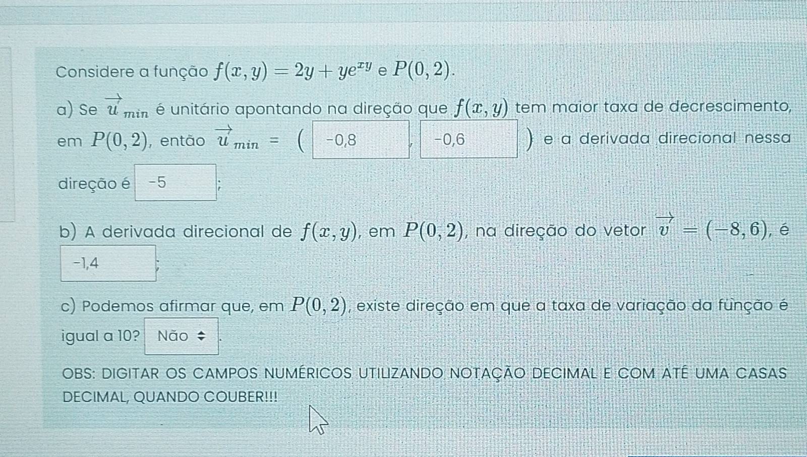 Considere a função f(x,y)=2y+ye^(xy) e P(0,2). 
a) Se vector u'_min é unitário apontando na direção que f(x,y) tem maior taxa de decrescimento,
em P(0,2) , então vector u_min= C -0,8 -0,6 e a derivada direcional nessa
direção é -5
b) A derivada direcional de f(x,y) , em P(0,2) , na direção do vetor vector v=(-8,6) ,é
-1,4
c) Podemos afirmar que, em P(0,2) , existe direção em que a taxa de variação da função é
igual a 10? Não 
OBS: DIGITAR OS CAMPOS nUMÉRICOS UTILIZANDO nOtAÇÃO DECIMAL E COM ATé UMA CASAs
DECIMAL, QUANDO COUBER!!!