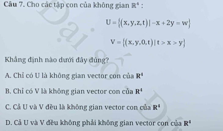 Cho các tập con của không gian R^4 :
U= (x,y,z,t)|-x+2y=w
V= (x,y,0,t)|t>x>y
Kẳng định nào dưới đây đúng?
A. Chỉ có U là không gian vector con của R^4
B. Chỉ có V là không gian vector con của R^4
C. Cả U và V đều là không gian vector con của R^4
D. Cả U và V đều không phải không gian vector con của R^4