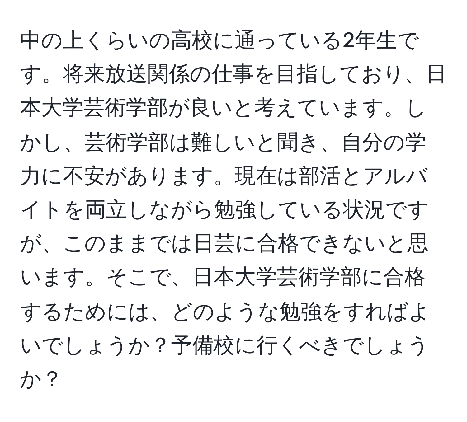 中の上くらいの高校に通っている2年生です。将来放送関係の仕事を目指しており、日本大学芸術学部が良いと考えています。しかし、芸術学部は難しいと聞き、自分の学力に不安があります。現在は部活とアルバイトを両立しながら勉強している状況ですが、このままでは日芸に合格できないと思います。そこで、日本大学芸術学部に合格するためには、どのような勉強をすればよいでしょうか？予備校に行くべきでしょうか？