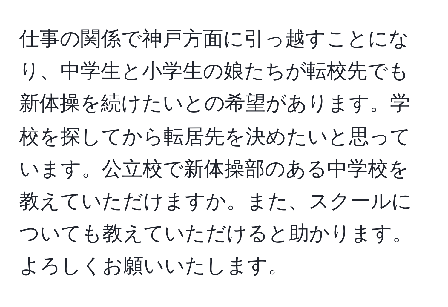 仕事の関係で神戸方面に引っ越すことになり、中学生と小学生の娘たちが転校先でも新体操を続けたいとの希望があります。学校を探してから転居先を決めたいと思っています。公立校で新体操部のある中学校を教えていただけますか。また、スクールについても教えていただけると助かります。よろしくお願いいたします。