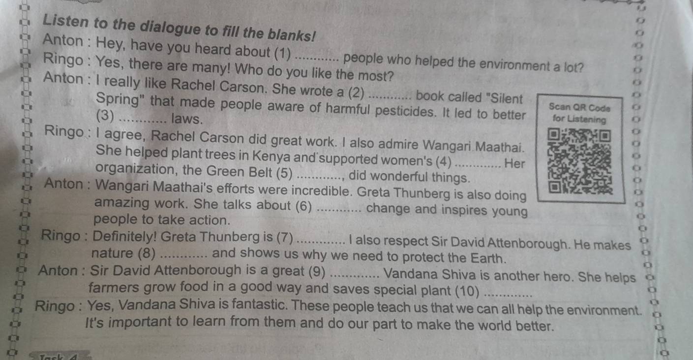 Listen to the dialogue to fill the blanks! 
Anton : Hey, have you heard about (1) _people who helped the environment a lot? 
Ringo : Yes, there are many! Who do you like the most? 
Anton : I really like Rachel Carson. She wrote a (2)_ book called "Silent Scan QR Code 
Spring" that made people aware of harmful pesticides. It led to better for Listening 
(3) laws. 
Ringo : I agree, Rachel Carson did great work. I also admire Wangari Maathai. 
She helped plant trees in Kenya and'supported women's (4) Her 
organization, the Green Belt (5) _did wonderful things. 
Anton : Wangari Maathai's efforts were incredible. Greta Thunberg is also doing 
amazing work. She talks about (6) _change and inspires young 
people to take action. 
Ringo : Definitely! Greta Thunberg is (7) _I also respect Sir David Attenborough. He makes 
nature (8) _and shows us why we need to protect the Earth. 
Anton : Sir David Attenborough is a great (9) _Vandana Shiva is another hero. She helps 
farmers grow food in a good way and saves special plant (10)_ 
Ringo : Yes, Vandana Shiva is fantastic. These people teach us that we can all help the environment. 
It's important to learn from them and do our part to make the world better.