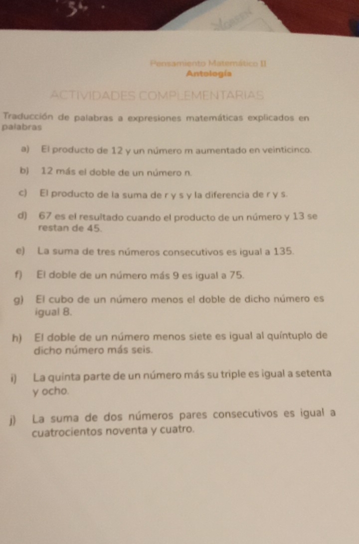 Pensamiento Matemático II 
Antología 
ACTIVIDADES COMPLEMENTARIAS 
Traducción de palabras a expresiones matemáticas explicados en 
palabras 
a) El producto de 12 y un número m aumentado en veinticinco. 
b) 12 más el doble de un número n. 
c) El producto de la suma de r y s y la diferencia de r y s. 
d) 67 es el resultado cuando el producto de un número y 13 se 
restan de 45. 
e) La suma de tres números consecutivos es igual a 135. 
f) El doble de un número más 9 es igual a 75. 
g) El cubo de un número menos el doble de dicho número es 
igual 8. 
h) El doble de un número menos siete es igual al quíntuplo de 
dicho número más seis. 
i) La quinta parte de un número más su triple es igual a setenta 
y ocho. 
j) La suma de dos números pares consecutivos es igual a 
cuatrocientos noventa y cuatro.