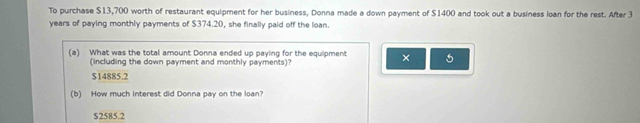 To purchase $13,700 worth of restaurant equipment for her business, Donna made a down payment of $1400 and took out a business loan for the rest. After 3
years of paying monthly payments of $374.20, she finally paid off the loan.
(a) What was the total amount Donna ended up paying for the equipment ×
(including the down payment and monthly payments)?
$14885.2
(b) How much interest did Donna pay on the loan?
$2585.2