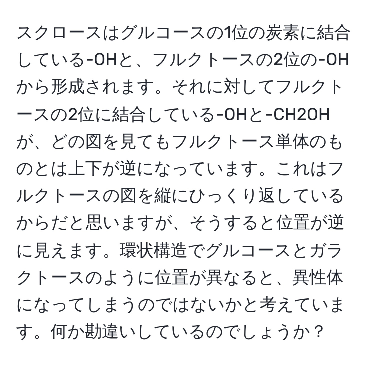 スクロースはグルコースの1位の炭素に結合している-OHと、フルクトースの2位の-OHから形成されます。それに対してフルクトースの2位に結合している-OHと-CH2OHが、どの図を見てもフルクトース単体のものとは上下が逆になっています。これはフルクトースの図を縦にひっくり返しているからだと思いますが、そうすると位置が逆に見えます。環状構造でグルコースとガラクトースのように位置が異なると、異性体になってしまうのではないかと考えています。何か勘違いしているのでしょうか？