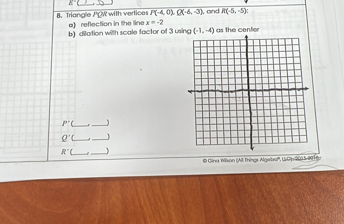 E' 
_ 
8. Triangle PQR with vertices P(-4,0), Q(-6,-3) , and R(-5,-5)
a) reflection in the line x=-2
b) dilation with scale factor of 3 using (-1,-4) as the center
P' _ 
_)
Q' __ )
R' _ 
_) 
© Gina Wilson (All Things Algebra®, LLG), 2015-2018