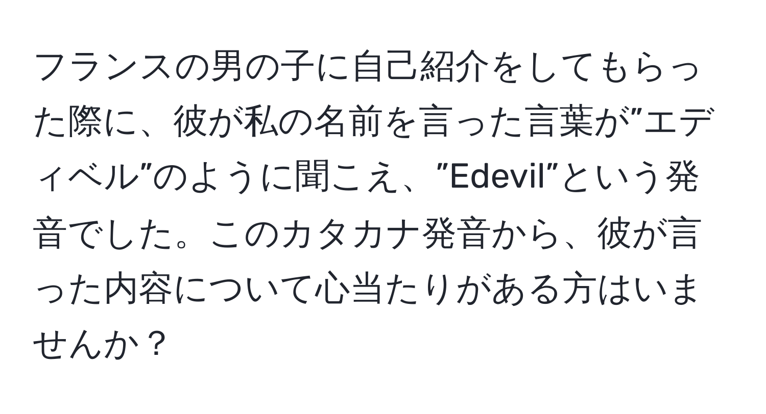 フランスの男の子に自己紹介をしてもらった際に、彼が私の名前を言った言葉が”エディベル”のように聞こえ、”Edevil”という発音でした。このカタカナ発音から、彼が言った内容について心当たりがある方はいませんか？