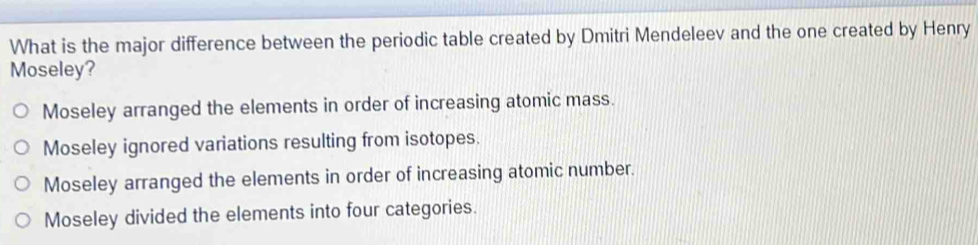 What is the major difference between the periodic table created by Dmitri Mendeleev and the one created by Henry
Moseley?
Moseley arranged the elements in order of increasing atomic mass.
Moseley ignored variations resulting from isotopes.
Moseley arranged the elements in order of increasing atomic number.
Moseley divided the elements into four categories.