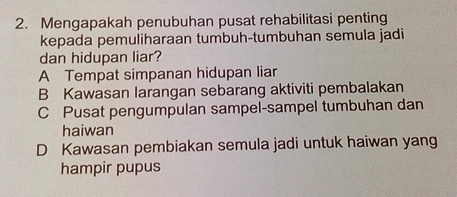 Mengapakah penubuhan pusat rehabilitasi penting
kepada pemuliharaan tumbuh-tumbuhan semula jadi
dan hidupan liar?
A Tempat simpanan hidupan liar
B Kawasan larangan sebarang aktiviti pembalakan
C Pusat pengumpulan sampel-sampel tumbuhan dan
haiwan
D Kawasan pembiakan semula jadi untuk haiwan yang
hampir pupus