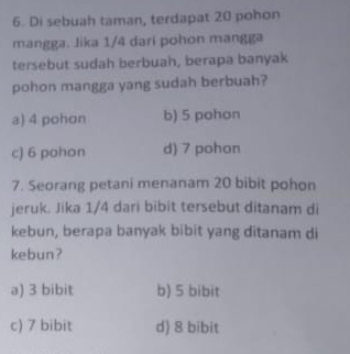 Di sebuah taman, terdapat 20 pohon
mangga. Jika 1/4 dari pohon mangga
tersebut sudah berbuah, berapa banyak
pohon mangga yang sudah berbuah?
a) 4 pohon b) 5 pohon
c) 6 pohon d) 7 pohon
7. Seorang petani menanam 20 bibit pohon
jeruk. Jika 1/4 dari bibit tersebut ditanam di
kebun, berapa banyak bibit yang ditanam di
kebun?
a) 3 bibit b) 5 bibit
c) 7 bibit d) 8 bibit