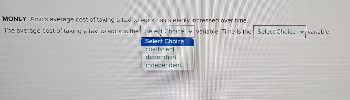 MONEY Amir's average cost of taking a taxi to work has steadily increased over time.
The average cost of taking a taxi to work is the Select Choice variable. Time is the Select Choice variable.
Select Choice
coefficient
dependent
independent