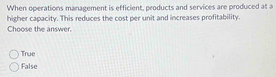 When operations management is efficient, products and services are produced at a
higher capacity. This reduces the cost per unit and increases profitability.
Choose the answer.
True
False