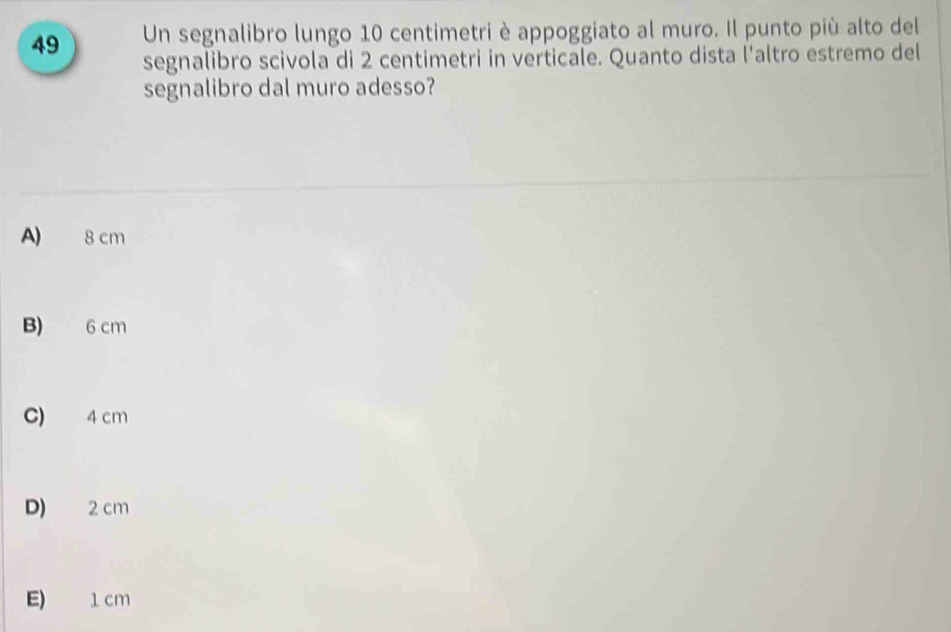 Un segnalibro lungo 10 centimetri è appoggiato al muro. Il punto più alto del
segnalibro scivola di 2 centimetri in verticale. Quanto dista l'altro estremo del
segnalibro dal muro adesso?
A) 8 cm
B) 6 cm
C) 4 cm
D) 2 cm
E) 1cm