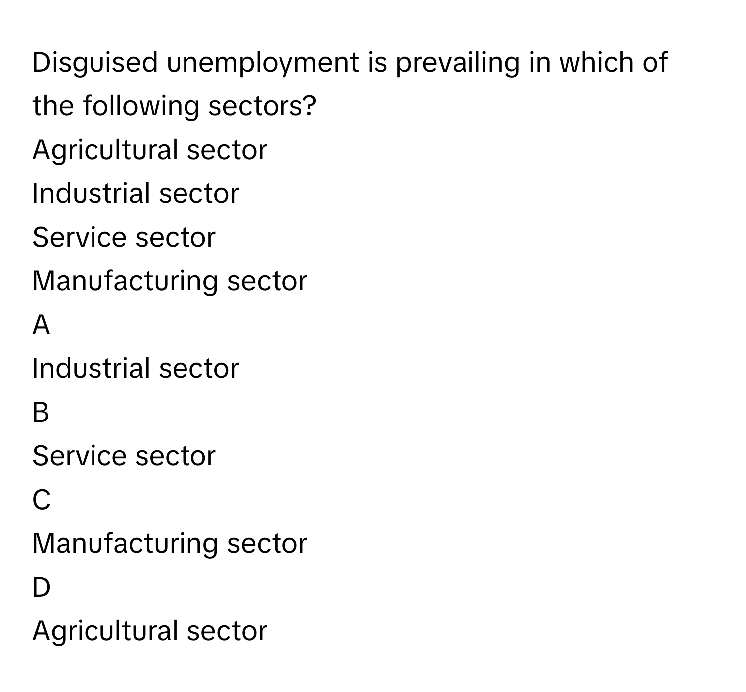 Disguised unemployment is prevailing in which of the following sectors? 
Agricultural sector

Industrial sector

Service sector

Manufacturing sector


A  
Industrial sector
 


B  
Service sector
 


C  
Manufacturing sector
 


D  
Agricultural sector