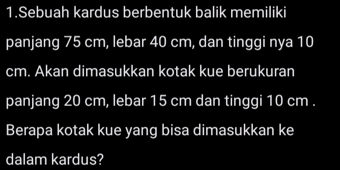 Sebuah kardus berbentuk balik memiliki 
panjang 75 cm, lebar 40 cm, dan tinggi nya 10
cm. Akan dimasukkan kotak kue berukuran 
panjang 20 cm, lebar 15 cm dan tinggi 10 cm. 
Berapa kotak kue yang bisa dimasukkan ke 
dalam kardus?