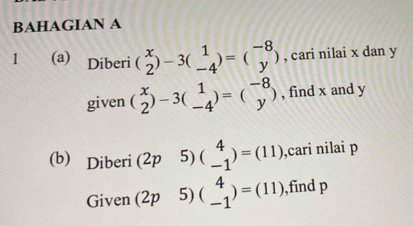 BAHAGIAN A 
1 (a) Diberi (beginarrayr x 2endarray )-3(beginarrayr 1 -4endarray )=(beginarrayr -8 yendarray ) , cari nilai x dan y
given (beginarrayr x 2endarray )-3(beginarrayr 1 -4endarray )=(beginarrayr -8 yendarray ) , find x and y
(b) Diberi (2p 5) beginpmatrix 4 -1endpmatrix =(11) ,cari nilai p
Given (2p 5) beginpmatrix 4 -1endpmatrix =(11) ,find p