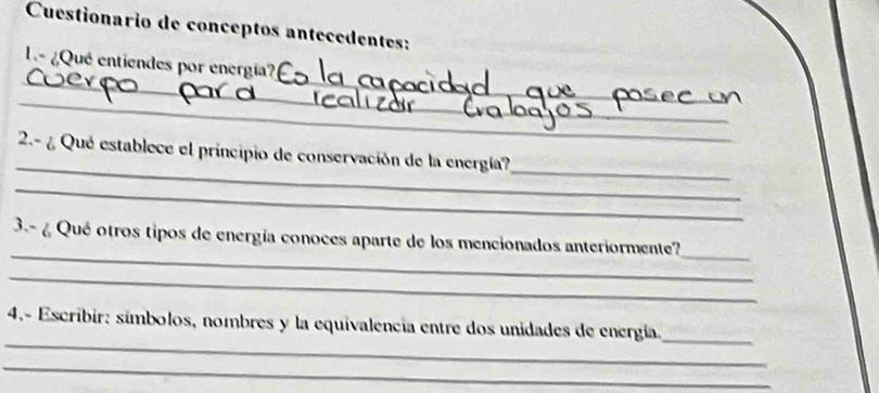 Cuestionario de conceptos antecedentes: 
_ 
_ 
L ¿Qué entiendes por energía? 
_ 
_ 
_ 
_ 
_ 
2.- ¿ Qué establece el principio de conservación de la energía?_ 
_ 
3.- ¿ Qué otros tipos de energía conoces aparte de los mencionados anteriormente? 
__ 
_ 
_ 
4,- Escribir: símbolos, nombres y la equivalencia entre dos unidades de energía. 
_ 
_