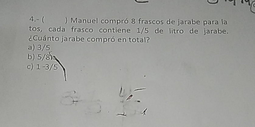 4.- ( ) Manuel compró 8 frascos de jarabe para la
tos, cada frasco contiene 1/5 de litro de jarabe.
¿Cuánto jarabe compró en total?
a) 3/5
b) 5/8
c) 1 -3/5