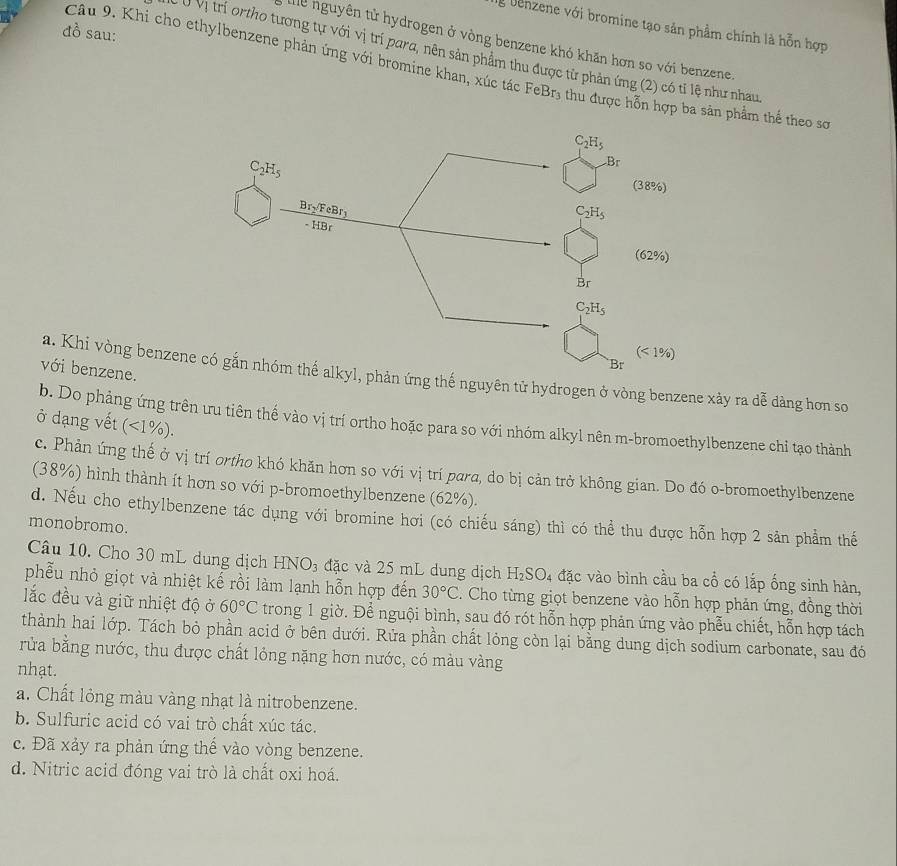 Denzene với bromine tạo sản phầm chính là hỗn hợp
đồ sau:
lể nguyên tử hydrogen ở vòng benzene khó khăn hơn so với benzene
C Ở Vị trí ortho tương tự với vị trí para, nên sản phẩm thu được từ phản ứng (2) có tỉ lệ như nhau
Câu 9. Khi cho ethylbenzene phản ứng với bromine khan, xúc tác FeBr_3 3 thu được hỗn hợp ba sản phẩm thể theo sơ
với benzene.
a. Khi vòng benzenthế nguyên tử hydrogen ở vòng benzene xảy ra dễ dàng hơn so
b. Do phảng ứng trên ưu tiên thế vào vị trí ortho hoặc para so với nhóm alkyl nên m-bromoethylbenzene chi tạo thành
ở dạng vết (<1%).
c. Phản ứng thế ở vị trí ortho khó khăn hơn so với vị trí para, do bị cản trở không gian. Do đó o-bromoethylbenzene
(38%) hình thành ít hơn so với p-bromoethylbenzene (62%).
d. Nếu cho ethylbenzene tác dụng với bromine hơi (có chiếu sáng) thì có thể thu được hỗn hợp 2 sản phầm thế
monobromo.
Câu 10. Cho 30 mL dung dịch HNO₃ đặc và 25 mL dung dịch H_2SO_4 đặc vào bình cầu ba cổ có lắp ống sinh hàn,
phẫu nhỏ giọt và nhiệt kế rồi làm lạnh hỗn hợp đến 30°C C. Cho từng giọt benzene vào hỗn hợp phản ứng, đồng thời
lắc đều và giữ nhiệt độ ở 60°C trong 1 giờ. Để nguội bình, sau đó rót hỗn hợp phản ứng vào phễu chiết, hỗn hợp tách
thành hai lớp. Tách bỏ phần acid ở bên dưới. Rửa phần chất lỏng còn lại bằng dung dịch sodium carbonate, sau đó
rửa bằng nước, thu được chất lỏng nặng hơn nước, có màu vàng
nhạt.
a. Chất lỏng màu vàng nhạt là nitrobenzene.
b. Sulfuric acid có vai trò chất xúc tác.
c. Đã xảy ra phản ứng thể vào vòng benzene.
d. Nitric acid đóng vai trò là chất oxi hoá.