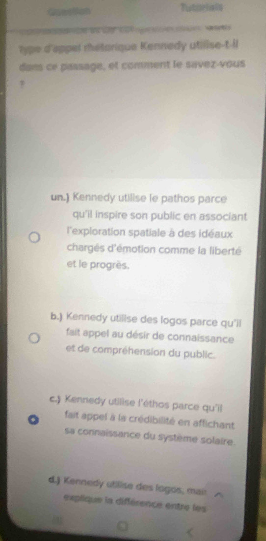 Gaertion Tutorials
Ca gr e wa
type d'appel rhétarique Kennedy utilise-t-il
dans ce passage, et comment le savez-vous
un.) Kennedy utilise le pathos parce
qu'il inspire son public en associant
l'exploration spatiale à des idéaux
chargés d'émotion comme la liberté
et le progrès.
b.) Kennedy utilise des logos parce qu'il
fait appel au désir de connaissance
et de compréhension du public.
c.) Kennedy utilise l'éthos parce qu'il
fait appel à la crédibilité en affichant
sa connaissance du système solaire.
d.) Kennedy utilise des logos, mair
explique la différence entre les